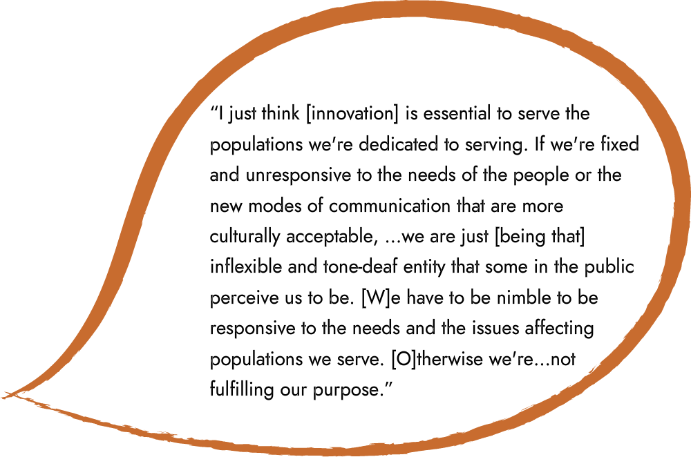 An illustration of a speech bubble that says “I just think [innovation] is essential to serve the populations we're dedicated to serving. If we're fixed and unresponsive to the needs of the people or the new modes of communication that are more culturally acceptable, …we are just [being that] inflexible and tone-deaf entity that some in the public perceive us to be. [W]e have to be nimble to be responsive to the needs and the issues affecting populations we serve. [O]therwise we're…not fulfilling our purpose.”