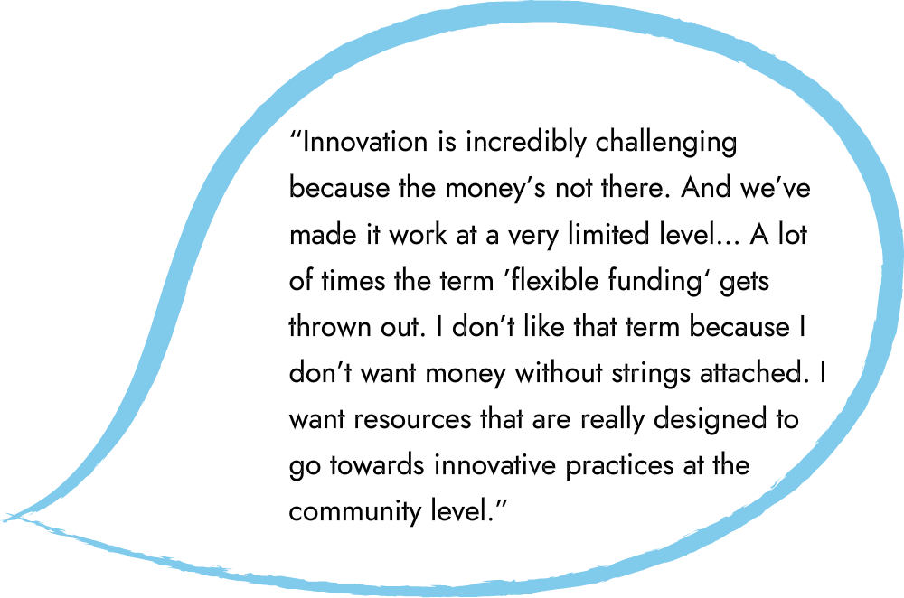 An illustrated speech bubble that says “Innovation is incredibly challenging because the money’s not there. And we’ve made it work at a very limited level… A lot of times the term ’flexible funding‘ gets thrown out. I don’t like that term because I don’t want money without strings attached. I want resources that are really designed to go towards innovative practices at the community level.”